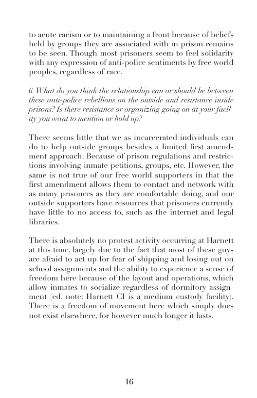 to acute taining a front because of belicfs held by groups they are associated with in prison to be scen. Though most prisoners scem to feel solidarity with any expression of anti-police sentiments by free world ardless of  acism or 1o mai  nains  peoples,  6. What do you think the relationship can or should be between these anti-police rebellions on the outside and resistance inside prisons? I5 there resistance or organizing going on at your facil- ity you want to mention or hold up?  There scems little that we as incarcerated individuals can do to help outside groups besides a limited first amend- ment approach. Because of prison regu tions involving inmate petitions. groups, ete. Howeve  ame is not truc of our free world supporters in that the tamendment allows them 1o contact and network with oners as they are comfortable doing, and o  ations and restric- he  fi as many pri . outside supporters have resources that prisoners currently have little to no access to, such as the internet and legal  There is absolutely no protest activity occurring at Harnett at this time, largely due to the fact that most of these guys are afraid to act up for fear of shipping and losing out on  1 of  school assignments and the ability to experience a s freedom here hecause of the layout and operations, which allow inmates to socialize regardless of dormitory assign- ment (ed. note: Harnett CI is a medium custody facility). There is a freedom of movement here which simply docs  not exist elsewhere, for however much longer it lasts.  16 